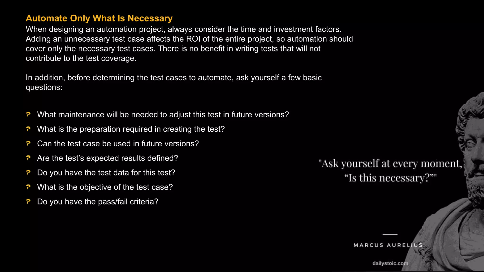 When designing an automation project, always consider the time and investment factors.
Adding an unnecessary test case affects the ROI of the entire project, so automation should
cover only the necessary test cases. There is no benefit in writing tests that will not
contribute to the test coverage.
In addition, before determining the test cases to automate, ask yourself a few basic
questions:
Automate Only What Is Necessary
What maintenance will be needed to adjust this test in future versions?
What is the preparation required in creating the test?
Can the test case be used in future versions?
Are the test’s expected results defined?
Do you have the test data for this test?
What is the objective of the test case?
Do you have the pass/fail criteria?
 