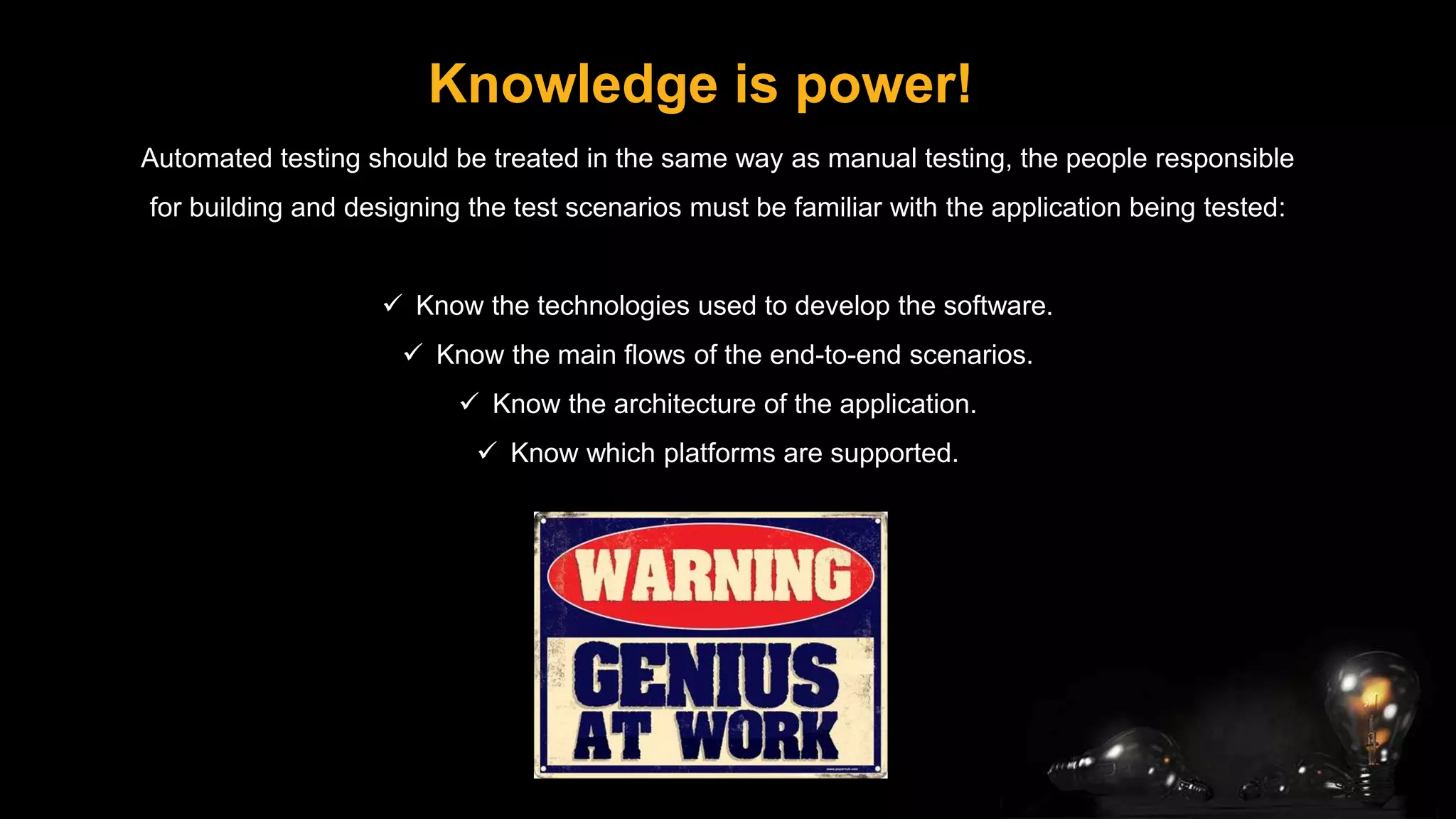 Knowledge is power!
Automated testing should be treated in the same way as manual testing, the people responsible
for building and designing the test scenarios must be familiar with the application being tested:
 Know the technologies used to develop the software.
 Know the main flows of the end-to-end scenarios.
 Know the architecture of the application.
 Know which platforms are supported.
 
