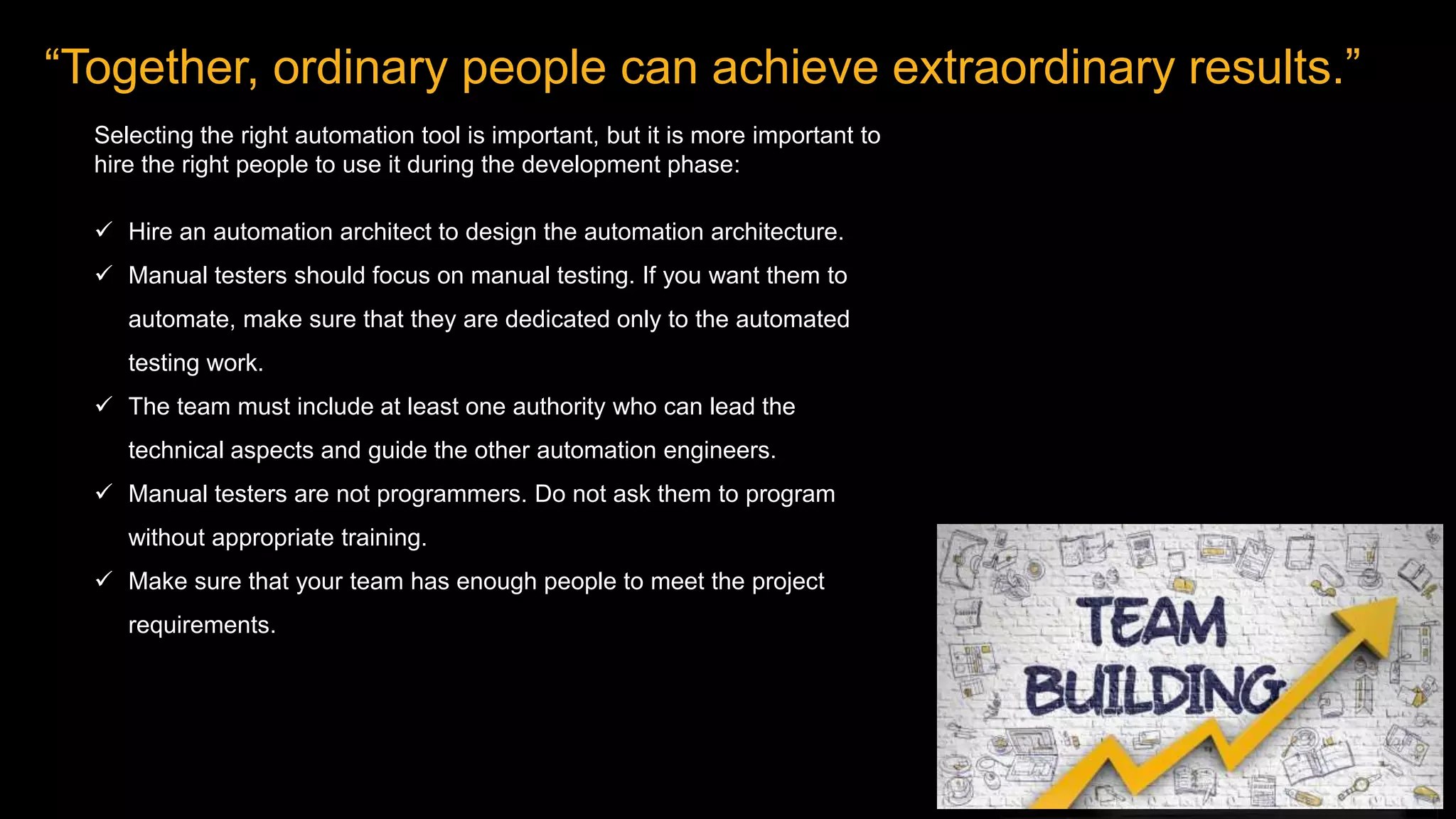 “Together, ordinary people can achieve extraordinary results.”
Selecting the right automation tool is important, but it is more important to
hire the right people to use it during the development phase:
 Hire an automation architect to design the automation architecture.
 Manual testers should focus on manual testing. If you want them to
automate, make sure that they are dedicated only to the automated
testing work.
 The team must include at least one authority who can lead the
technical aspects and guide the other automation engineers.
 Manual testers are not programmers. Do not ask them to program
without appropriate training.
 Make sure that your team has enough people to meet the project
requirements.
 