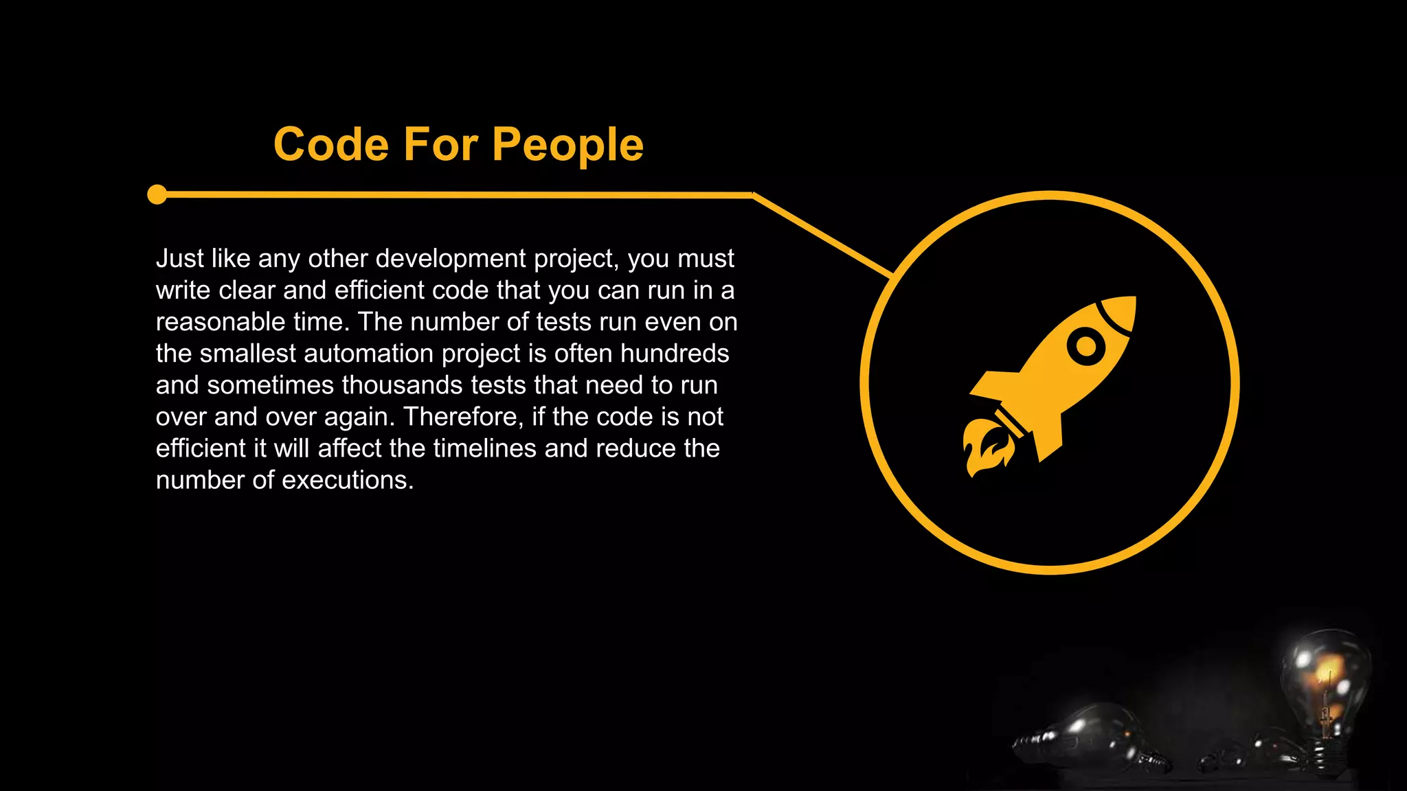 Code For People
Just like any other development project, you must
write clear and efficient code that you can run in a
reasonable time. The number of tests run even on
the smallest automation project is often hundreds
and sometimes thousands tests that need to run
over and over again. Therefore, if the code is not
efficient it will affect the timelines and reduce the
number of executions.
 