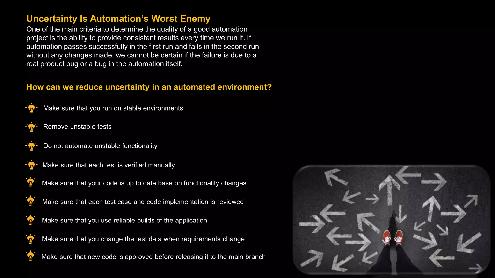 One of the main criteria to determine the quality of a good automation
project is the ability to provide consistent results every time we run it. If
automation passes successfully in the first run and fails in the second run
without any changes made, we cannot be certain if the failure is due to a
real product bug or a bug in the automation itself.
Uncertainty Is Automation’s Worst Enemy
Make sure that you run on stable environments
How can we reduce uncertainty in an automated environment?
Make sure that new code is approved before releasing it to the main branch
Remove unstable tests
Do not automate unstable functionality
Make sure that each test is verified manually
Make sure that your code is up to date base on functionality changes
Make sure that each test case and code implementation is reviewed
Make sure that you use reliable builds of the application
Make sure that you change the test data when requirements change
 