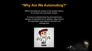 “Why Are We Automating?“
Without knowing the answer to the question above,
do not start any automation project.
It is key to understanding the drive behind the
decision to automate and in addition, helps reduce
the expectation gap between the team and
management.
 