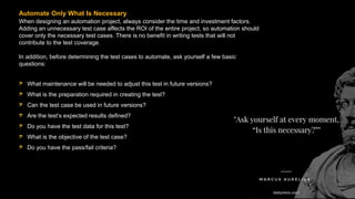 When designing an automation project, always consider the time and investment factors.
Adding an unnecessary test case affects the ROI of the entire project, so automation should
cover only the necessary test cases. There is no benefit in writing tests that will not
contribute to the test coverage.
In addition, before determining the test cases to automate, ask yourself a few basic
questions:
Automate Only What Is Necessary
What maintenance will be needed to adjust this test in future versions?
What is the preparation required in creating the test?
Can the test case be used in future versions?
Are the test’s expected results defined?
Do you have the test data for this test?
What is the objective of the test case?
Do you have the pass/fail criteria?
 