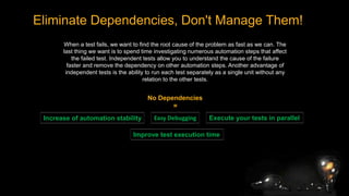 Eliminate Dependencies, Don't Manage Them!
When a test fails, we want to find the root cause of the problem as fast as we can. The
last thing we want is to spend time investigating numerous automation steps that affect
the failed test. Independent tests allow you to understand the cause of the failure
faster and remove the dependency on other automation steps. Another advantage of
independent tests is the ability to run each test separately as a single unit without any
relation to the other tests.
No Dependencies
=
Easy Debugging
Increase of automation stability
Improve test execution time
Execute your tests in parallel
 