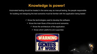Knowledge is power!
Automated testing should be treated in the same way as manual testing, the people responsible
for building and designing the test scenarios must be familiar with the application being tested:
 Know the technologies used to develop the software.
 Know the main flows of the end-to-end scenarios.
 Know the architecture of the application.
 Know which platforms are supported.
 