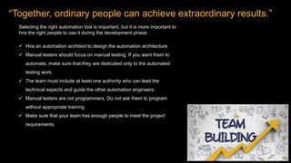 “Together, ordinary people can achieve extraordinary results.”
Selecting the right automation tool is important, but it is more important to
hire the right people to use it during the development phase:
 Hire an automation architect to design the automation architecture.
 Manual testers should focus on manual testing. If you want them to
automate, make sure that they are dedicated only to the automated
testing work.
 The team must include at least one authority who can lead the
technical aspects and guide the other automation engineers.
 Manual testers are not programmers. Do not ask them to program
without appropriate training.
 Make sure that your team has enough people to meet the project
requirements.
 