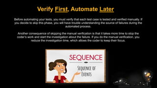Verify First, Automate Later
Before automating your tests, you must verify that each test case is tested and verified manually. If
you decide to skip this phase, you will have trouble understanding the source of failures during the
automated process.
Another consequence of skipping the manual verification is that it takes more time to stop the
coder’s work and start the investigation about the failure. If you do the manual verification, you
reduce the investigation time, which allows the coder to keep their focus.
 
