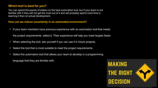 You can spend thousands of dollars on the best automation tool, but if your team is not
familiar with it they will not get the most out of it and will probably spend more time in
learning it than on actual development.
Which tool is best for you?
 If your team members have previous experience with an automation tool that meets
the project requirements, select it. Their experience will help you meet targets faster.
 When selecting the tool, ask yourself if you can use it in future projects.
 Select the tool that is most suitable to meet the project requirements.
 Select the automation tool that allows your team to develop in a programming
language that they are familiar with.
How can we reduce uncertainty in an automated environment?
 