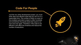 Code For People
Just like any other development project, you must
write clear and efficient code that you can run in a
reasonable time. The number of tests run even on
the smallest automation project is often hundreds
and sometimes thousands tests that need to run
over and over again. Therefore, if the code is not
efficient it will affect the timelines and reduce the
number of executions.
 