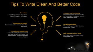Tips To Write Clean And Better Code
One place for all functionality
if there’s a large amount of functionality
you’re keeping all in one place, Separate it
using an additional classes
Use Meaningful Names
The name that you specify in your code
should reveal it’s intent
Write Readable Code For People
Don’t waste another developer time by
writing messy code
Conventions
It keeps things clear and let you know
exactly what you’re working with
Commenting just enough
Comments should be used only when they
are needed
Don’t automate duplicate code
Lines and lines of duplicate code are not
only harder to read than a concise and
elegant solution, but also increase the
chance for error
 