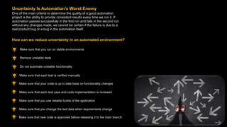 One of the main criteria to determine the quality of a good automation
project is the ability to provide consistent results every time we run it. If
automation passes successfully in the first run and fails in the second run
without any changes made, we cannot be certain if the failure is due to a
real product bug or a bug in the automation itself.
Uncertainty Is Automation’s Worst Enemy
Make sure that you run on stable environments
How can we reduce uncertainty in an automated environment?
Make sure that new code is approved before releasing it to the main branch
Remove unstable tests
Do not automate unstable functionality
Make sure that each test is verified manually
Make sure that your code is up to date base on functionality changes
Make sure that each test case and code implementation is reviewed
Make sure that you use reliable builds of the application
Make sure that you change the test data when requirements change
 