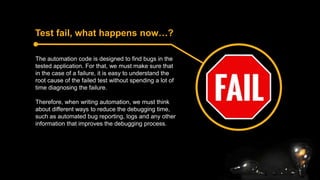 Test fail, what happens now…?
The automation code is designed to find bugs in the
tested application. For that, we must make sure that
in the case of a failure, it is easy to understand the
root cause of the failed test without spending a lot of
time diagnosing the failure.
Therefore, when writing automation, we must think
about different ways to reduce the debugging time,
such as automated bug reporting, logs and any other
information that improves the debugging process.
 