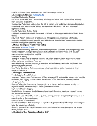 Criteria: Success criteria and thresholds for acceptable performance.
3. Leveraging Automated Testing Tools
Benefits of Automated Testing
Efficiency: Automated tests can run faster and more frequently than manual tests, covering
more scenarios in less time.
Consistency: Automated tests reduce the risk of human error and ensure consistent execution.
Reusability: Test scripts can be reused across different versions of the app, facilitating
regression testing.
Popular Automated Testing Tools
Espresso: A Google-developed framework for testing Android applications with a focus on UI
testing.
XCUITest: Apple's framework for UI testing of iOS applications, integrated with Xcode.
Selenium: Although primarily used for web applications, Selenium can be used in conjunction
with tools like Appium for mobile testing.
4. Manual Testing and Real-Device Testing
Importance of Manual Testing
While automated testing is efficient, manual testing remains crucial for evaluating the app from a
user’s perspective. It helps identify issues that automated tests may miss, such as user
experience flaws and intuitive usability.
Real-Device Testing
Testing on real devices is essential because emulators and simulators may not accurately
reflect real-world conditions. Focus on:
Device Diversity: Test across a range of devices with different screen sizes, resolutions, and
operating system versions.
Real-World Conditions: Test under various network conditions, battery levels, and other
real-world scenarios.
5. Debugging Best Practices
Use Debugging Tools Effectively
Integrated Development Environments (IDEs): Leverage IDE features like breakpoints, variable
inspection, and logging. Xcode for iOS and Android Studio for Android provide powerful
debugging tools.
Remote Debugging: Use remote debugging tools to inspect and debug apps running on
physical devices connected to your development environment.
Implement Effective Logging
Detailed Logs: Implement detailed logging to capture information about app behavior, errors,
and performance issues.
Log Levels: Use different log levels (e.g., info, warning, error) to categorize log messages and
make it easier to diagnose issues.
Reproduce and Isolate Issues
Reproduction Steps: Document steps to reproduce bugs consistently. This helps in isolating and
fixing the issue more efficiently.
Isolation: Narrow down the problem to specific components or interactions within the app to
identify the root cause.
6. Conducting User Acceptance Testing (UAT)
 
