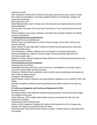 Importance of UAT
User Acceptance Testing (UAT) involves having actual users test the app to ensure it meets
their needs and expectations. It provides valuable feedback on functionality, usability, and
overall user experience.
Best Practices for UAT
Select Representative Users: Choose users who represent your target audience to provide
relevant feedback.
Provide Clear Instructions: Give users clear instructions on how to test the app and what to
focus on.
Collect Feedback: Use surveys, interviews, and observation to gather feedback and identify
areas for improvement.
7. Handling Performance Optimization
Identifying Performance Bottlenecks
Profiling Tools: Use profiling tools to monitor resource usage, such as CPU, memory, and
network utilization.
Stress Testing: Simulate high traffic conditions to identify how the app performs under load.
Optimizing Performance
Code Optimization: Refactor inefficient code and algorithms to improve performance.
Resource Management: Optimize resource usage, including reducing image sizes and
minimizing network calls.
Background Tasks: Manage background tasks efficiently to avoid draining device resources and
affecting app performance.
8. Ensuring Security and Compliance
Conducting Security Testing
Vulnerability Scanning: Use tools to scan for common vulnerabilities such as SQL injection,
cross-site scripting (XSS), and data breaches.
Penetration Testing: Perform penetration tests to identify security weaknesses and assess the
app’s resilience against attacks.
Compliance with Regulations
Data Protection: Ensure compliance with data protection regulations such as GDPR, CCPA, and
HIPAA.
App Store Guidelines: Adhere to app store guidelines and policies related to user data and
privacy.
9. Continuous Integration and Continuous Deployment (CI/CD)
Benefits of CI/CD
Automated Testing: CI/CD pipelines automate testing processes, ensuring that code changes
are validated continuously.
Faster Releases: CI/CD enables faster release cycles by automating the build, test, and
deployment processes.
Implementing CI/CD for Mobile Apps
Version Control Integration: Integrate with version control systems like Git to manage code
changes and triggers for automated builds and tests.
Build Automation: Use CI/CD tools like Jenkins, CircleCI, or GitHub Actions to automate builds
and deploys.
 