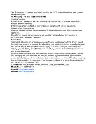 Test Automation: Incorporate automated tests into the CI/CD pipeline to validate code changes
before deployment.
10. Managing Test Data and Environments
Creating Test Data
Realistic Data: Use realistic test data that mimics actual user data to evaluate how the app
handles different scenarios.
Data Privacy: Ensure test data is anonymized and complies with privacy regulations.
Managing Test Environments
Isolation: Maintain separate test environments to avoid interference with production data and
operations.
Consistency: Ensure test environments are consistent with production environments to
accurately reflect real-world conditions.
Conclusion
Testing and debugging are critical components of mobile app development that directly impact
the quality and success of your app. By adhering to best practices, including a mix of automated
and manual testing, leveraging effective debugging tools, and focusing on performance and
security, you can identify and address issues proactively, ensuring a smoother user experience
and a more reliable app.
Implementing a comprehensive testing strategy, incorporating continuous integration practices,
and managing test data effectively will help you deliver a high-quality mobile app that meets
user expectations and performs well across diverse devices and conditions. Ultimately, investing
time and resources into thorough testing and debugging will pay off in terms of user satisfaction,
app stability, and long-term success.
Address: 15th floor, Manjeera Trinity Corporate, KPHB, Hyderabad 500072
Mobile No.:+91 7981728810
Email id: info@skywebdev.in
Website: https://skywebdev.in
 