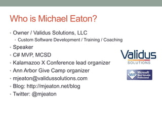 Who is Michael Eaton?
• Owner / Validus Solutions, LLC
  • Custom Software Development / Training / Coaching
• Speaker
• C# MVP, MCSD
• Kalamazoo X Conference lead organizer
• Ann Arbor Give Camp organizer
• mjeaton@validussolutions.com
• Blog: http://mjeaton.net/blog
• Twitter: @mjeaton
 