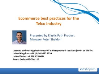 Ecommerce best practices for the Telco industry Presented by Elastic Path Product Manager Peter Sheldon Listen to audio using your computer’s microphone & speakers (VoIP) or dial in: United Kingdom: +44 (0) 161 660 8220 United States: +1 516 453 0014 Access Code: 466-004-116 