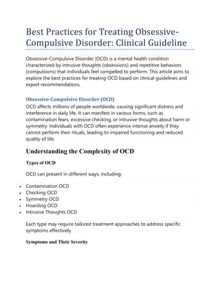 Best Practices for Treating Obsessive-
Compulsive Disorder: Clinical Guideline
Obsessive-Compulsive Disorder (OCD) is a mental health condition
characterized by intrusive thoughts (obsessions) and repetitive behaviors
(compulsions) that individuals feel compelled to perform. This article aims to
explore the best practices for treating OCD based on clinical guidelines and
expert recommendations.
Obsessive-Compulsive Disorder (OCD)
OCD affects millions of people worldwide, causing significant distress and
interference in daily life. It can manifest in various forms, such as
contamination fears, excessive checking, or intrusive thoughts about harm or
symmetry. Individuals with OCD often experience intense anxiety if they
cannot perform their rituals, leading to impaired functioning and reduced
quality of life.
Understanding the Complexity of OCD
Types of OCD
OCD can present in different ways, including:
 Contamination OCD
 Checking OCD
 Symmetry OCD
 Hoarding OCD
 Intrusive Thoughts OCD
Each type may require tailored treatment approaches to address specific
symptoms effectively.
Symptoms and Their Severity
 