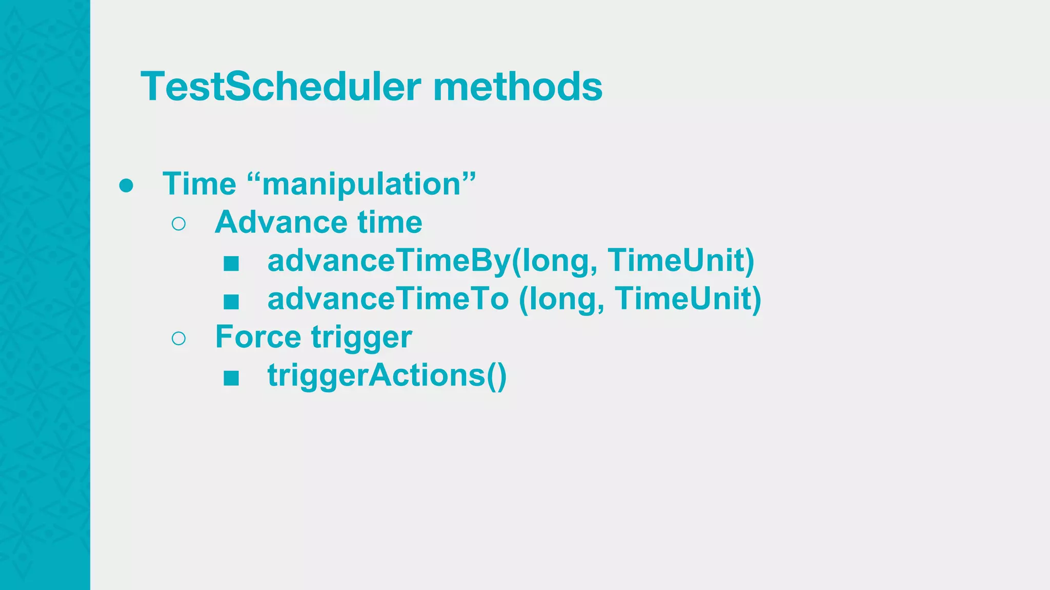 ● Time “manipulation” ○ Advance time ■ advanceTimeBy(long, TimeUnit) ■ advanceTimeTo (long, TimeUnit) ○ Force trigger ■ triggerActions() TestScheduler methods 