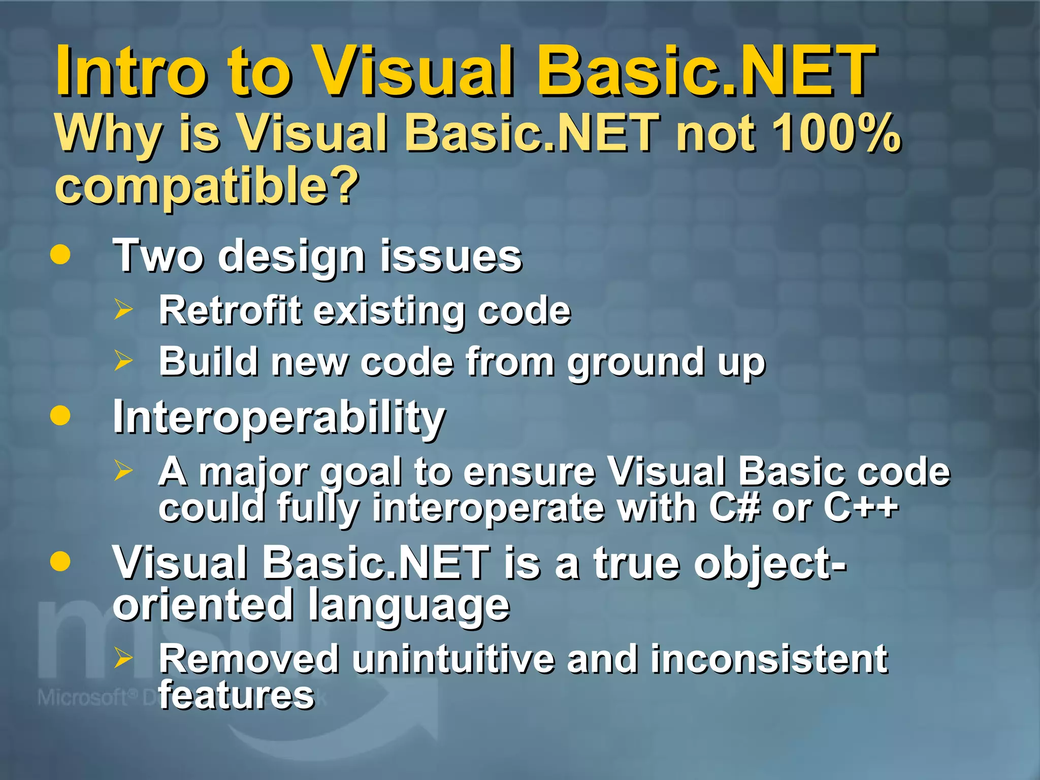 Intro to Visual Basic.NET Why is Visual Basic.NET not 100% compatible? Two design issues Retrofit existing code Build new code from ground up Interoperability A major goal to ensure Visual Basic code could fully interoperate with C# or C++ Visual Basic.NET is a true object-oriented language Removed unintuitive and inconsistent features 