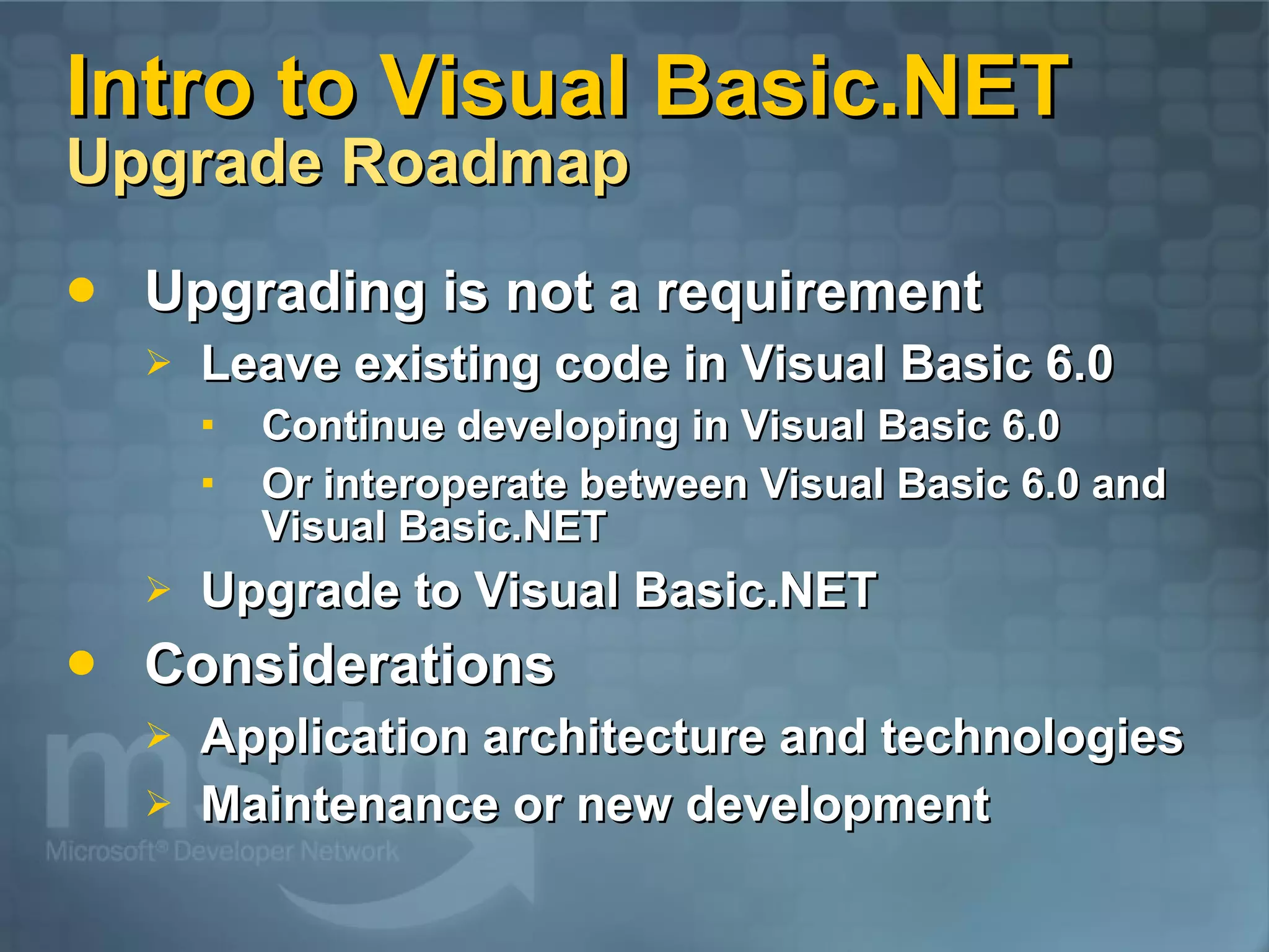 Intro to Visual Basic.NET Upgrade Roadmap Upgrading is not a requirement Leave existing code in Visual Basic 6.0 Continue developing in Visual Basic 6.0 Or interoperate between Visual Basic 6.0 and Visual Basic.NET Upgrade to Visual Basic.NET Considerations Application architecture and technologies Maintenance or new development 