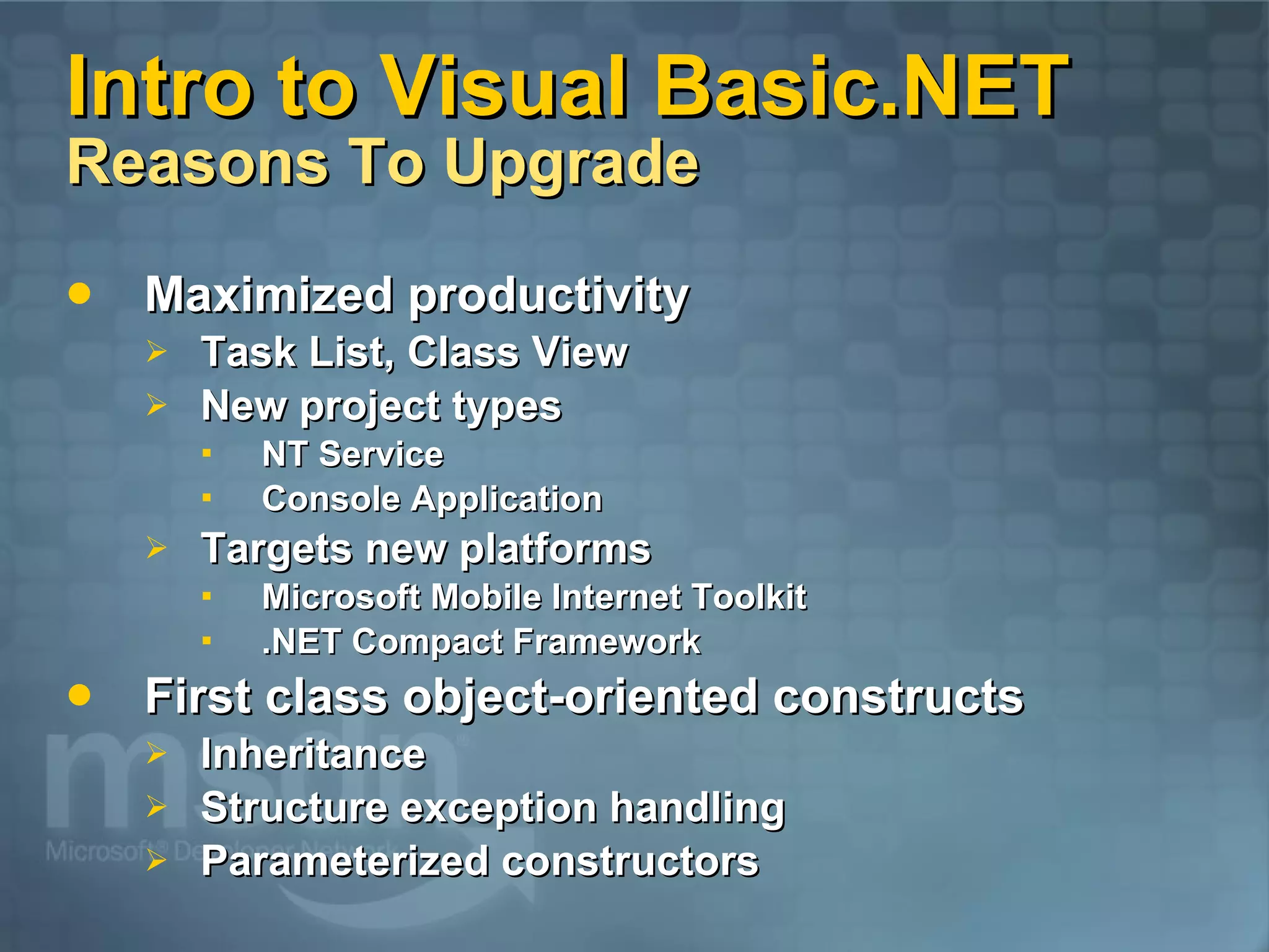 Intro to Visual Basic.NET Reasons To Upgrade Maximized productivity Task List, Class View New project types NT Service Console Application Targets new platforms Microsoft Mobile Internet Toolkit .NET Compact Framework First class object-oriented constructs Inheritance Structure exception handling Parameterized constructors 