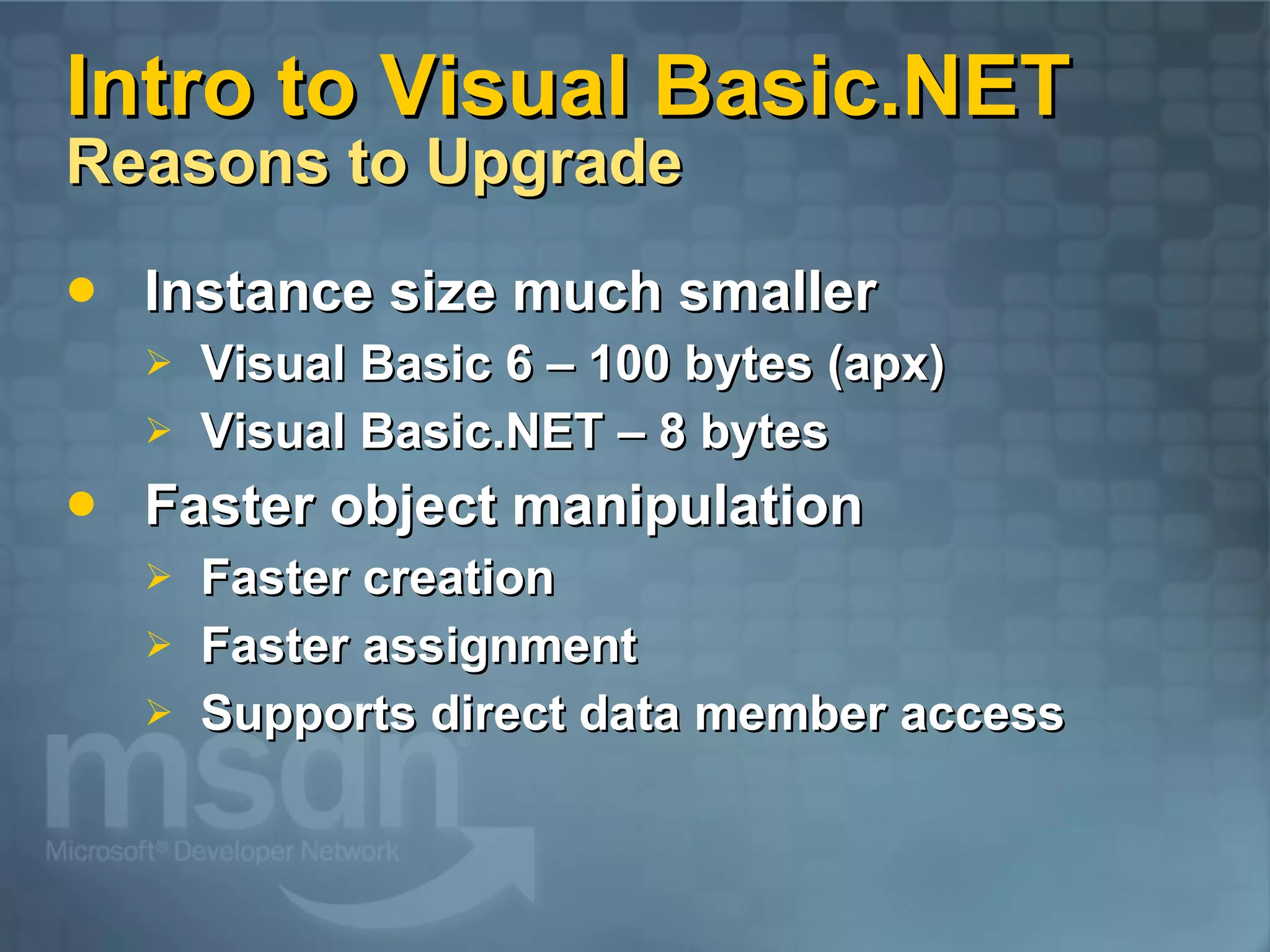 Intro to Visual Basic.NET Reasons to Upgrade Instance size much smaller Visual Basic 6 – 100 bytes (apx) Visual Basic.NET – 8 bytes Faster object manipulation Faster creation Faster assignment Supports direct data member access 
