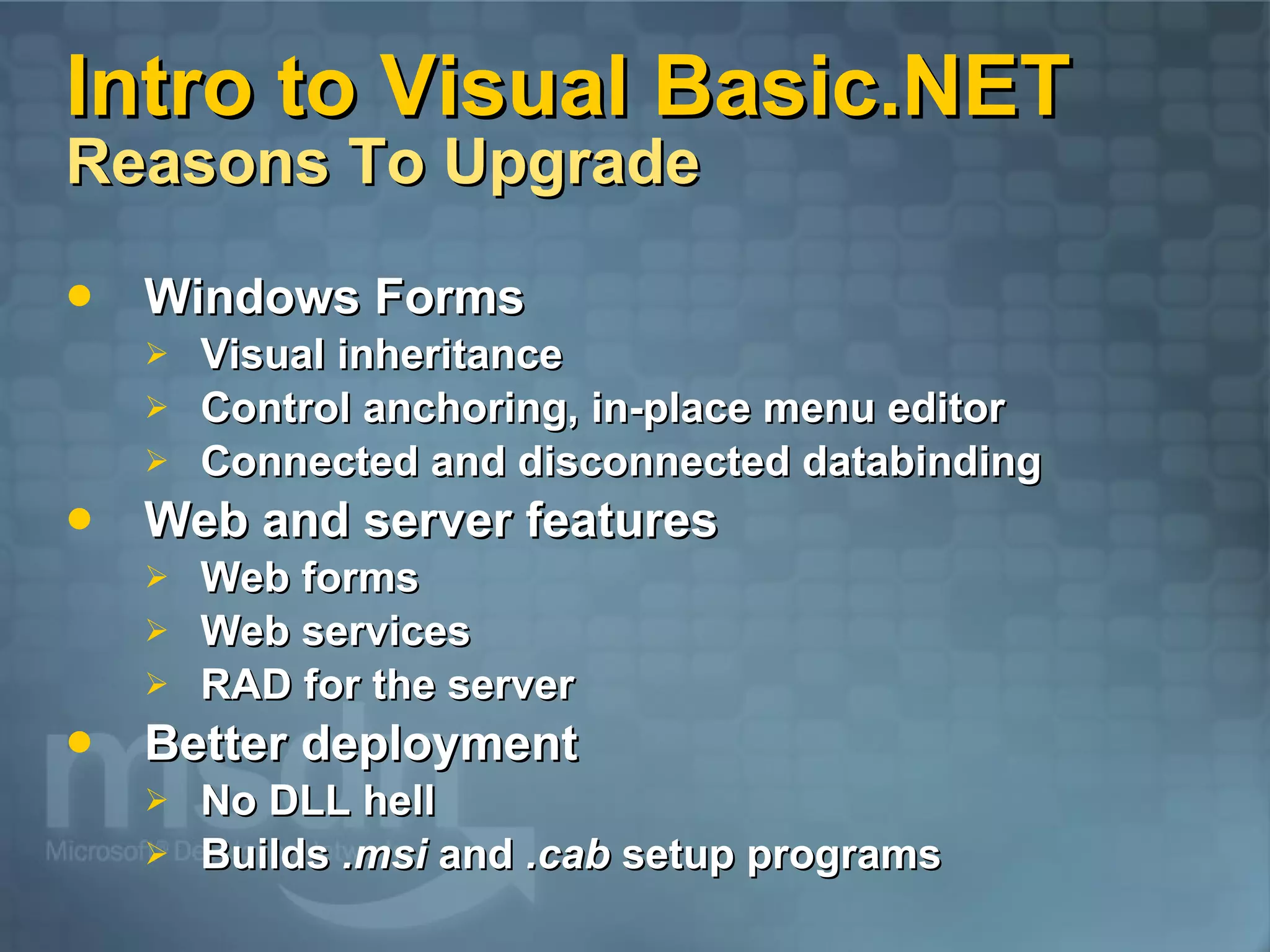 Intro to Visual Basic.NET Reasons To Upgrade Windows Forms Visual inheritance Control anchoring, in-place menu editor Connected and disconnected databinding Web and server features Web forms Web services RAD for the server Better deployment No DLL hell Builds .msi and .cab setup programs 
