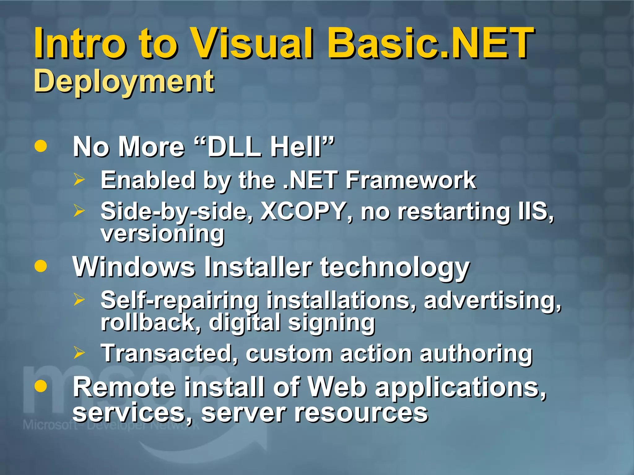Intro to Visual Basic.NET Deployment No More “DLL Hell” Enabled by the .NET Framework Side-by-side, XCOPY, no restarting IIS, versioning Windows Installer technology Self-repairing installations, advertising, rollback, digital signing Transacted, custom action authoring Remote install of Web applications, services, server resources 
