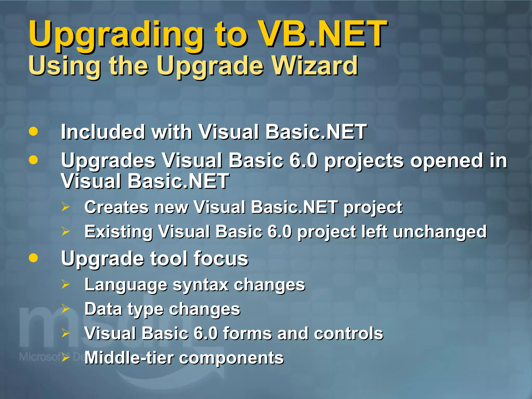 Upgrading to VB.NET Using the Upgrade Wizard Included with Visual Basic.NET Upgrades Visual Basic 6.0 projects opened in Visual Basic.NET Creates new Visual Basic.NET project Existing Visual Basic 6.0 project left unchanged Upgrade tool focus Language syntax changes Data type changes Visual Basic 6.0 forms and controls Middle-tier components 