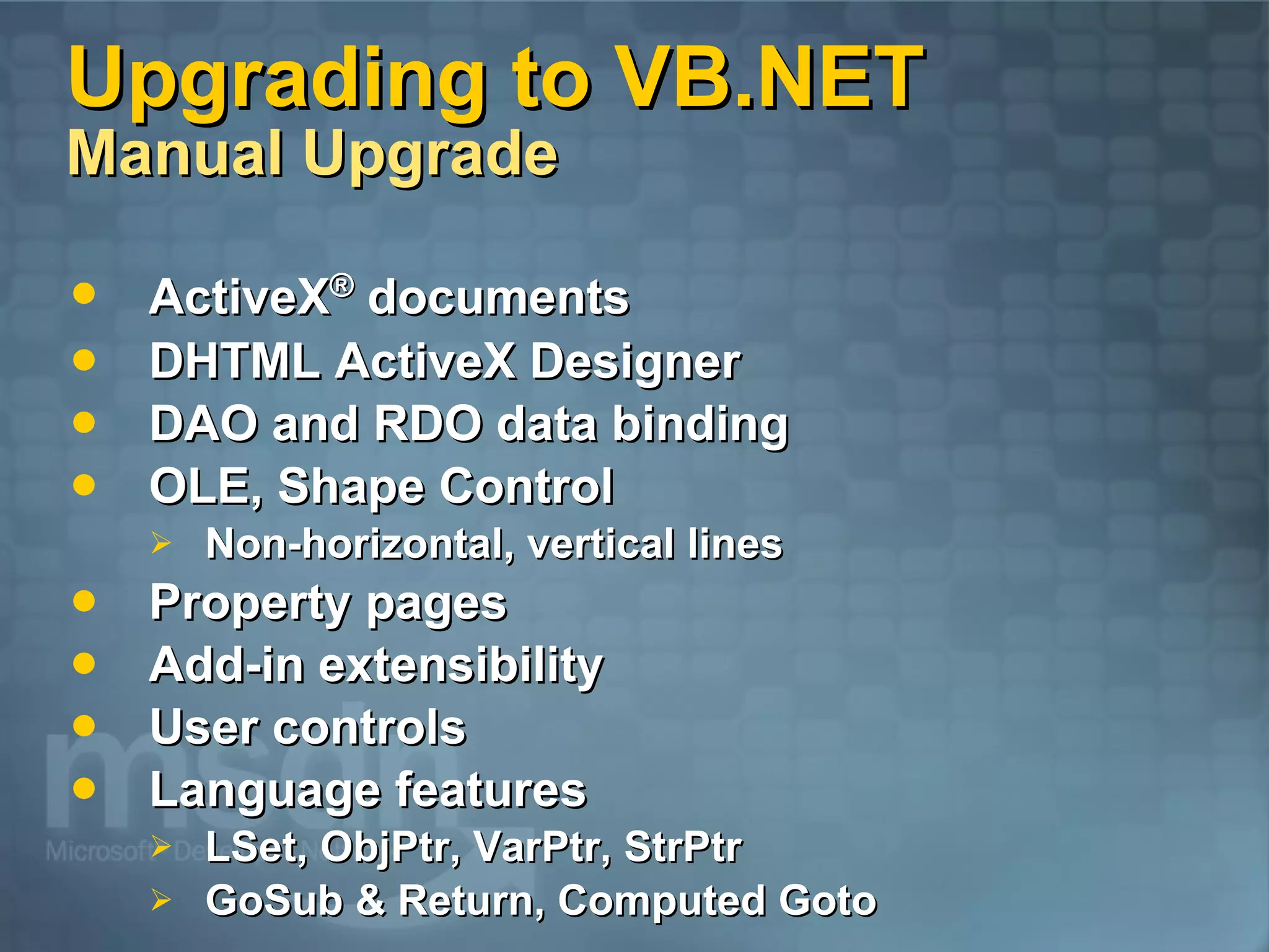 Upgrading to VB.NET Manual Upgrade ActiveX ® documents DHTML ActiveX Designer DAO and RDO data binding OLE, Shape Control Non-horizontal, vertical lines Property pages Add-in extensibility User controls Language features LSet, ObjPtr, VarPtr, StrPtr GoSub & Return, Computed Goto 