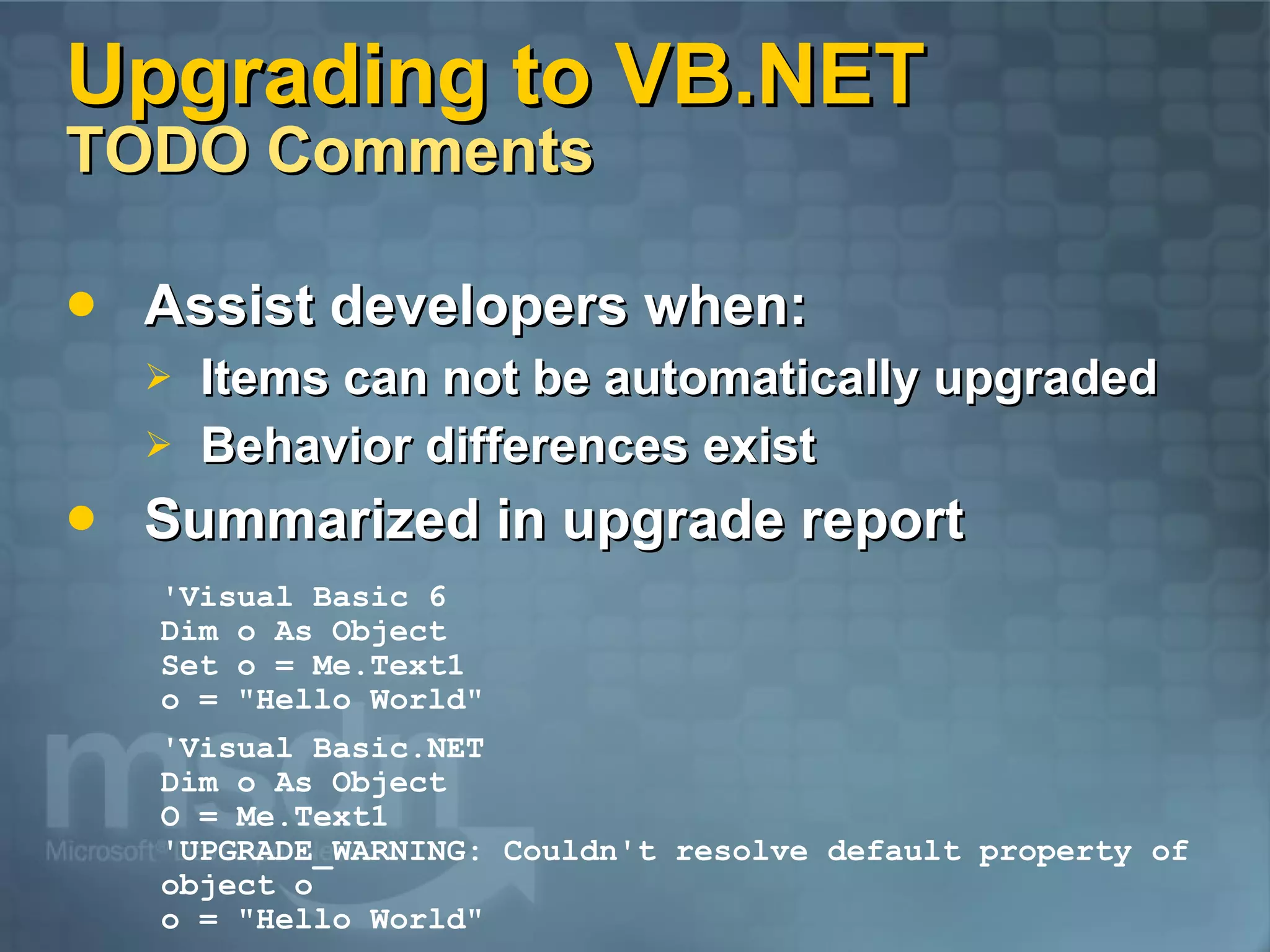 Upgrading to VB.NET TODO Comments Assist developers when: Items can not be automatically upgraded Behavior differences exist Summarized in upgrade report 'Visual Basic.NET Dim o As Object O = Me.Text1 'UPGRADE_WARNING: Couldn't resolve default property of object o o = &quot;Hello World&quot; 'Visual Basic 6 Dim o As Object Set o = Me.Text1 o = &quot;Hello World&quot; 