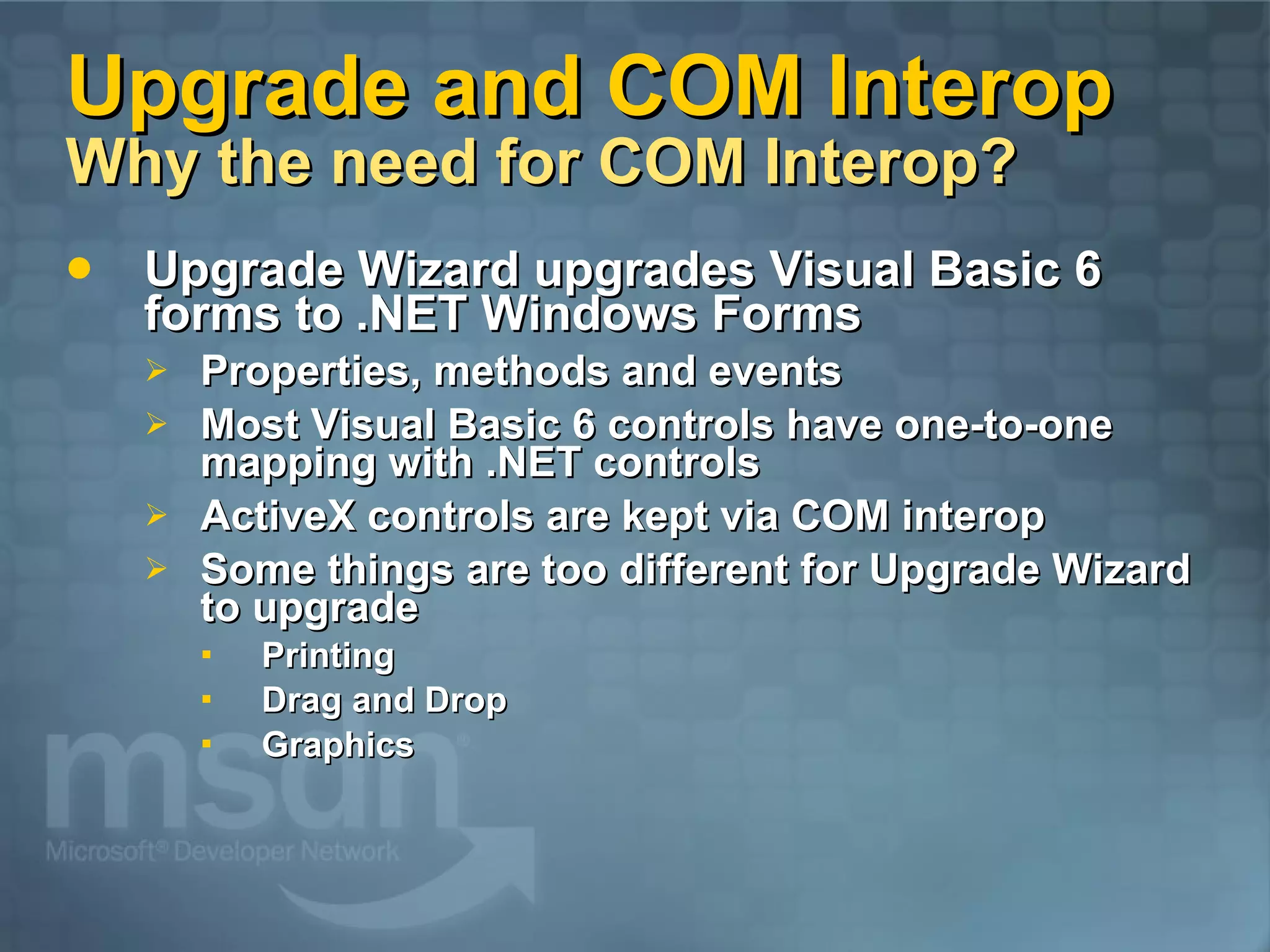Upgrade and COM Interop Why the need for COM Interop? Upgrade Wizard upgrades Visual Basic 6 forms to .NET Windows Forms Properties, methods and events Most Visual Basic 6 controls have one-to-one mapping with .NET controls ActiveX controls are kept via COM interop Some things are too different for Upgrade Wizard to upgrade Printing Drag and Drop Graphics 