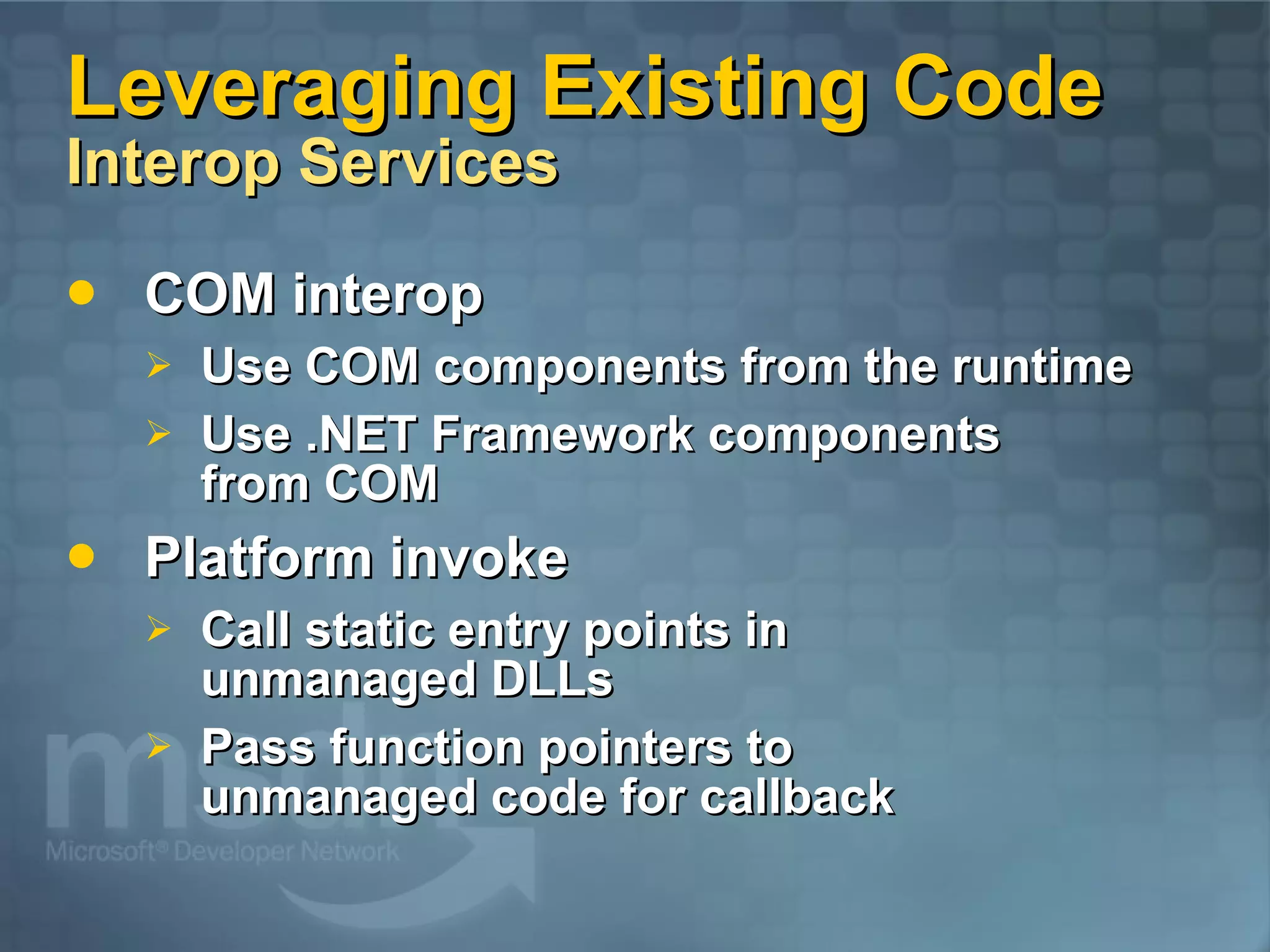 Leveraging Existing Code Interop Services COM interop Use COM components from the runtime Use .NET Framework components from COM Platform invoke Call static entry points in unmanaged DLLs Pass function pointers to unmanaged code for callback 