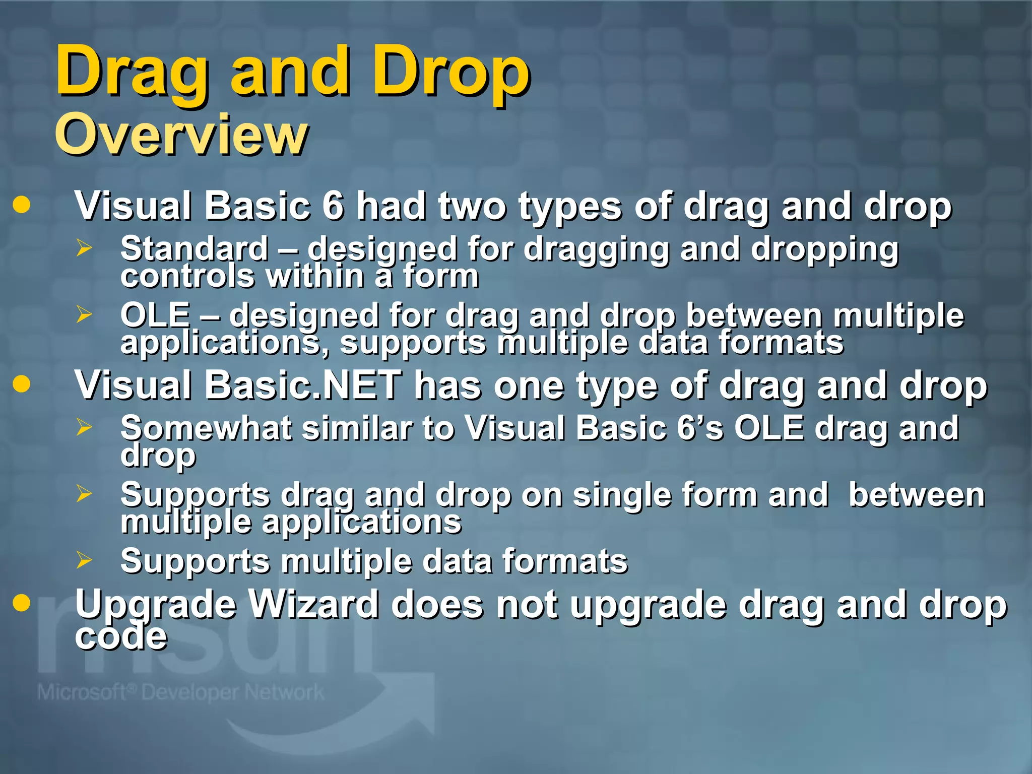 Drag and Drop Overview Visual Basic 6 had two types of drag and drop Standard – designed for dragging and dropping controls within a form OLE – designed for drag and drop between multiple applications, supports multiple data formats Visual Basic.NET has one type of drag and drop Somewhat similar to Visual Basic 6’s OLE drag and drop Supports drag and drop on single form and between multiple applications Supports multiple data formats Upgrade Wizard does not upgrade drag and drop code 