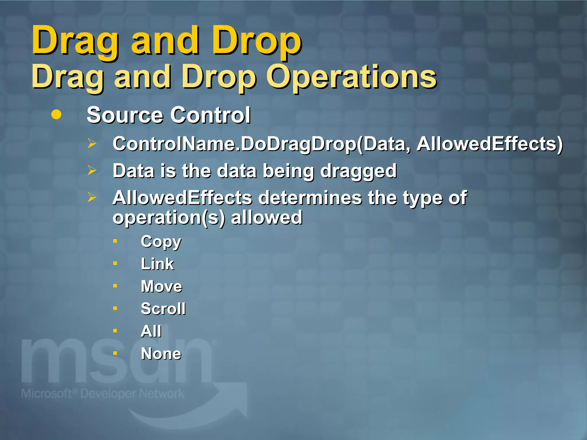 Drag and Drop Drag and Drop Operations Source Control ControlName.DoDragDrop(Data, AllowedEffects) Data is the data being dragged AllowedEffects determines the type of operation(s) allowed Copy Link Move Scroll All None 