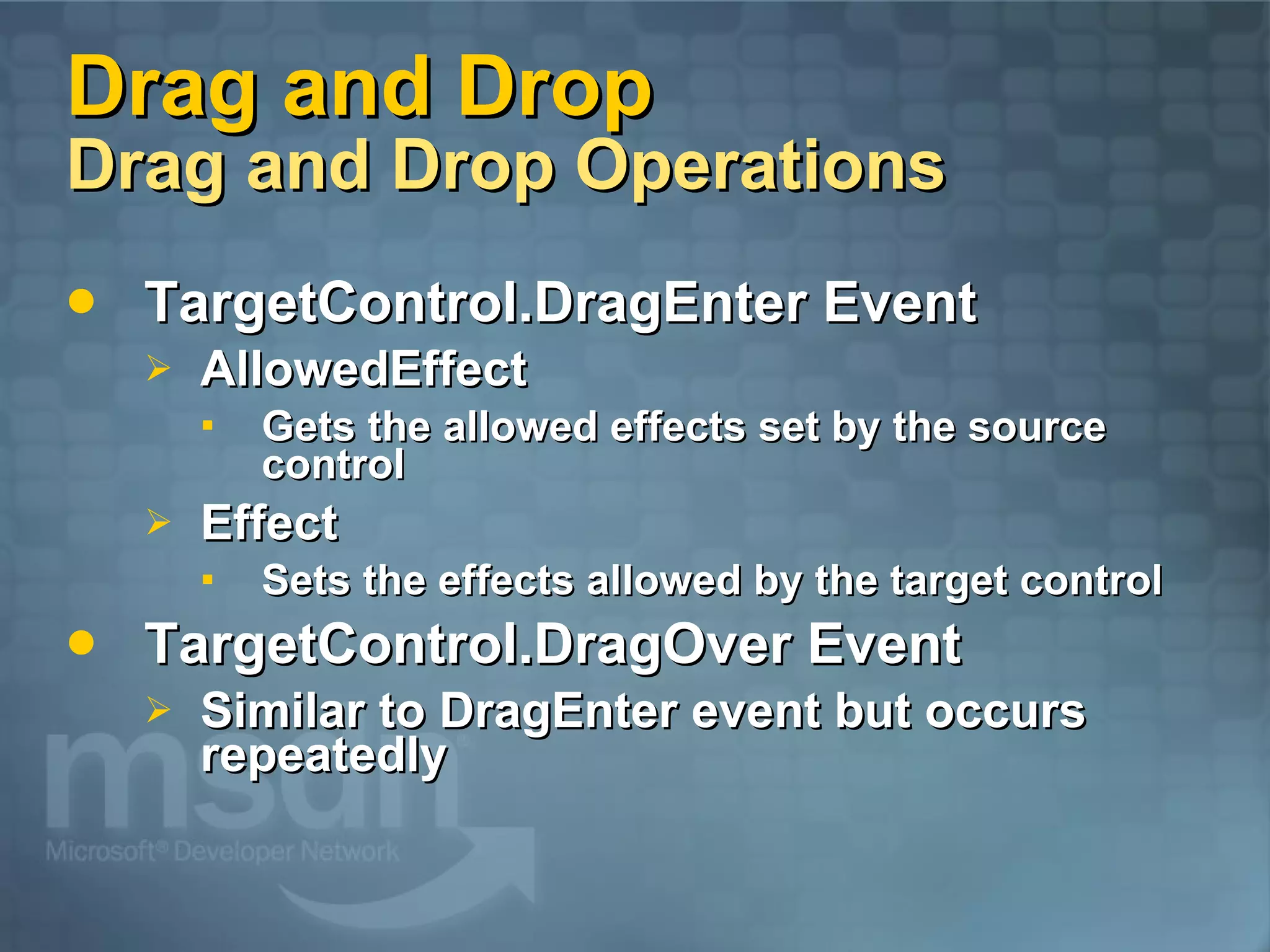 Drag and Drop Drag and Drop Operations TargetControl.DragEnter Event AllowedEffect Gets the allowed effects set by the source control Effect Sets the effects allowed by the target control TargetControl.DragOver Event Similar to DragEnter event but occurs repeatedly 