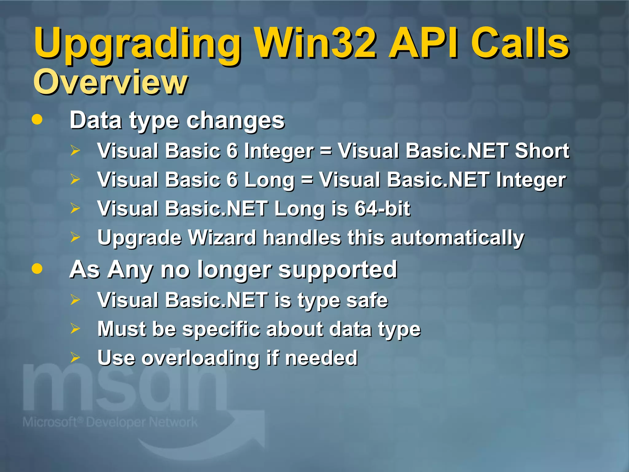 Upgrading Win32 API Calls Overview Data type changes Visual Basic 6 Integer = Visual Basic.NET Short Visual Basic 6 Long = Visual Basic.NET Integer Visual Basic.NET Long is 64-bit Upgrade Wizard handles this automatically As Any no longer supported Visual Basic.NET is type safe Must be specific about data type Use overloading if needed 
