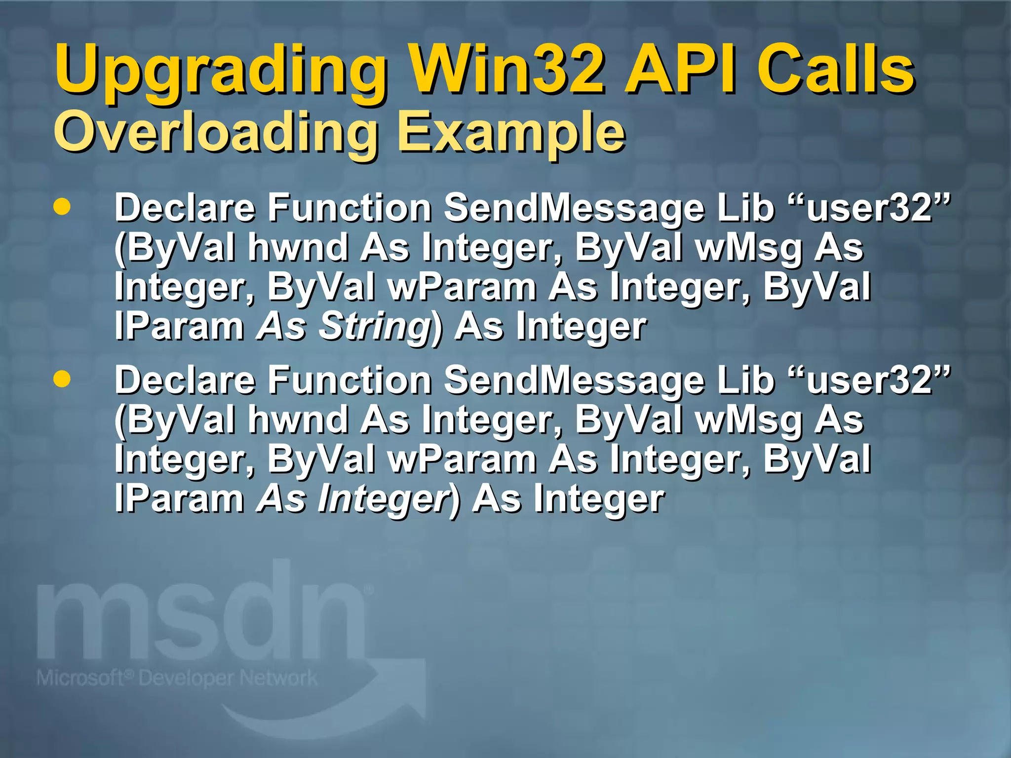 Upgrading Win32 API Calls Overloading Example Declare Function SendMessage Lib “user32” (ByVal hwnd As Integer, ByVal wMsg As Integer, ByVal wParam As Integer, ByVal lParam As String ) As Integer Declare Function SendMessage Lib “user32” (ByVal hwnd As Integer, ByVal wMsg As Integer, ByVal wParam As Integer, ByVal lParam As Integer ) As Integer 
