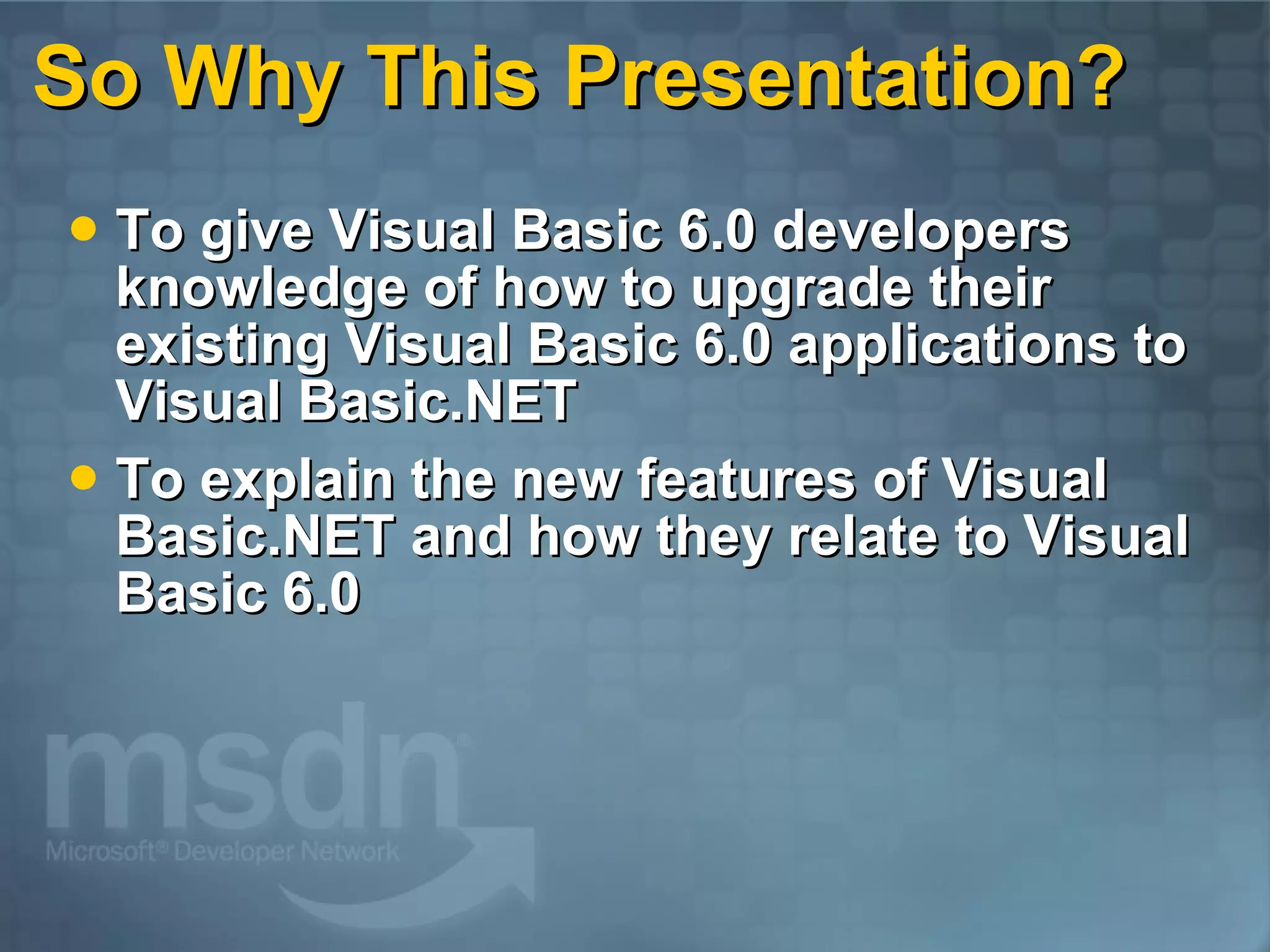So Why This Presentation? To give Visual Basic 6.0 developers knowledge of how to upgrade their existing Visual Basic 6.0 applications to Visual Basic.NET To explain the new features of Visual Basic.NET and how they relate to Visual Basic 6.0 