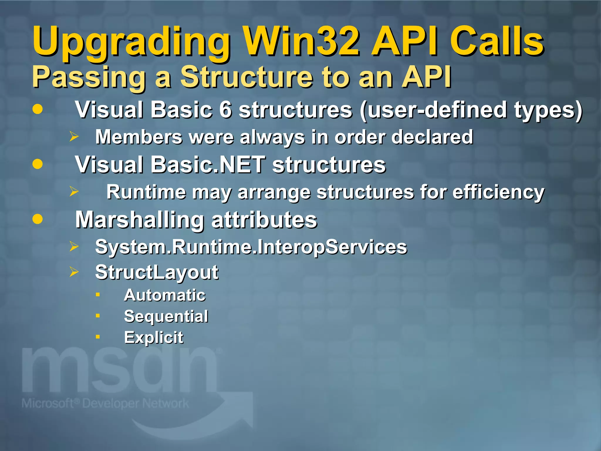Upgrading Win32 API Calls Passing a Structure to an API Visual Basic 6 structures (user-defined types) Members were always in order declared Visual Basic.NET structures Runtime may arrange structures for efficiency Marshalling attributes System.Runtime.InteropServices StructLayout Automatic Sequential Explicit 