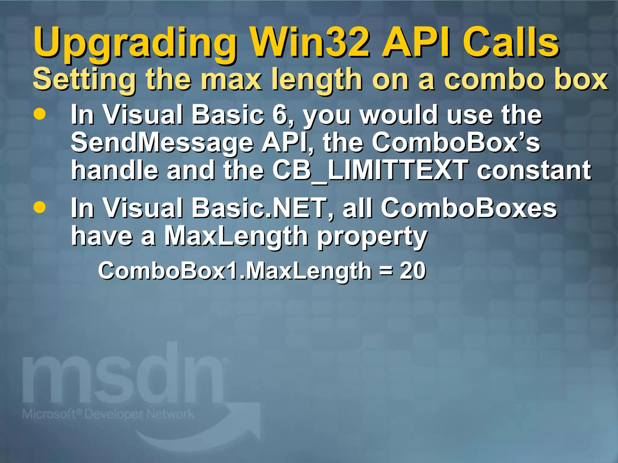 Upgrading Win32 API Calls Setting the max length on a combo box In Visual Basic 6, you would use the SendMessage API, the ComboBox’s handle and the CB_LIMITTEXT constant In Visual Basic.NET, all ComboBoxes have a MaxLength property ComboBox1.MaxLength = 20 