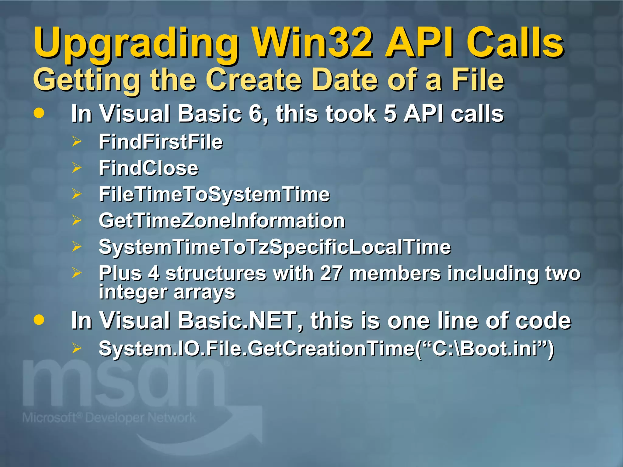 Upgrading Win32 API Calls Getting the Create Date of a File In Visual Basic 6, this took 5 API calls FindFirstFile FindClose FileTimeToSystemTime GetTimeZoneInformation SystemTimeToTzSpecificLocalTime Plus 4 structures with 27 members including two integer arrays In Visual Basic.NET, this is one line of code System.IO.File.GetCreationTime(“C:\Boot.ini”) 
