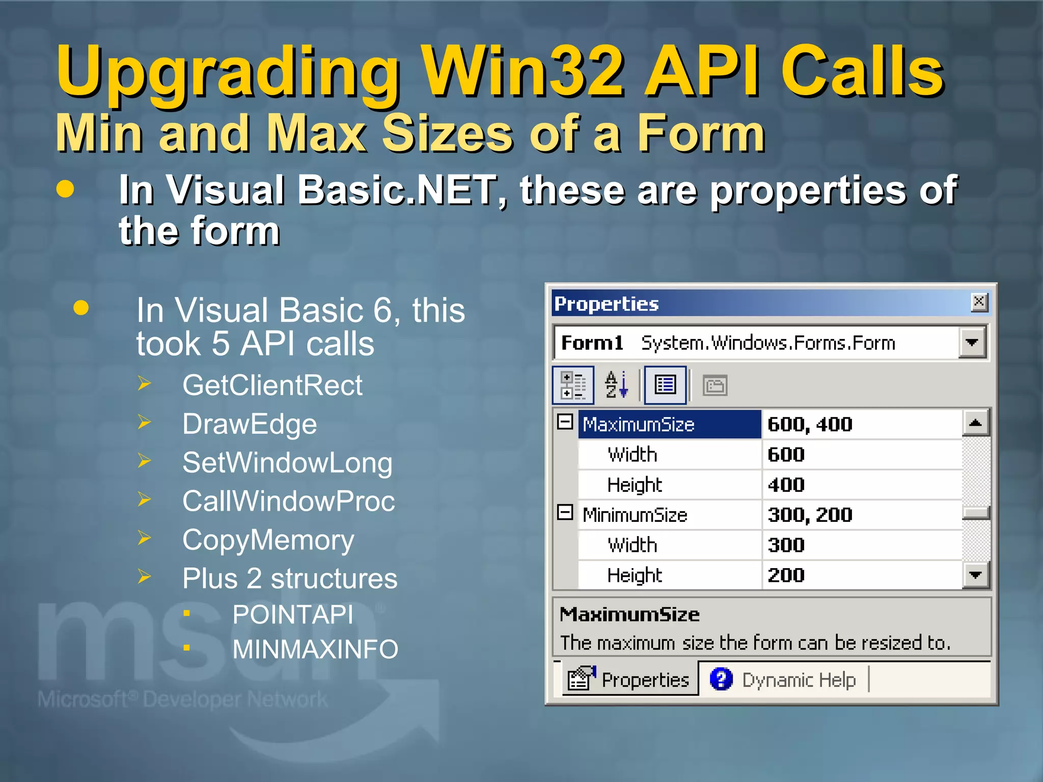 Upgrading Win32 API Calls Min and Max Sizes of a Form In Visual Basic.NET, these are properties of the form In Visual Basic 6, this took 5 API calls GetClientRect DrawEdge SetWindowLong CallWindowProc CopyMemory Plus 2 structures POINTAPI MINMAXINFO 