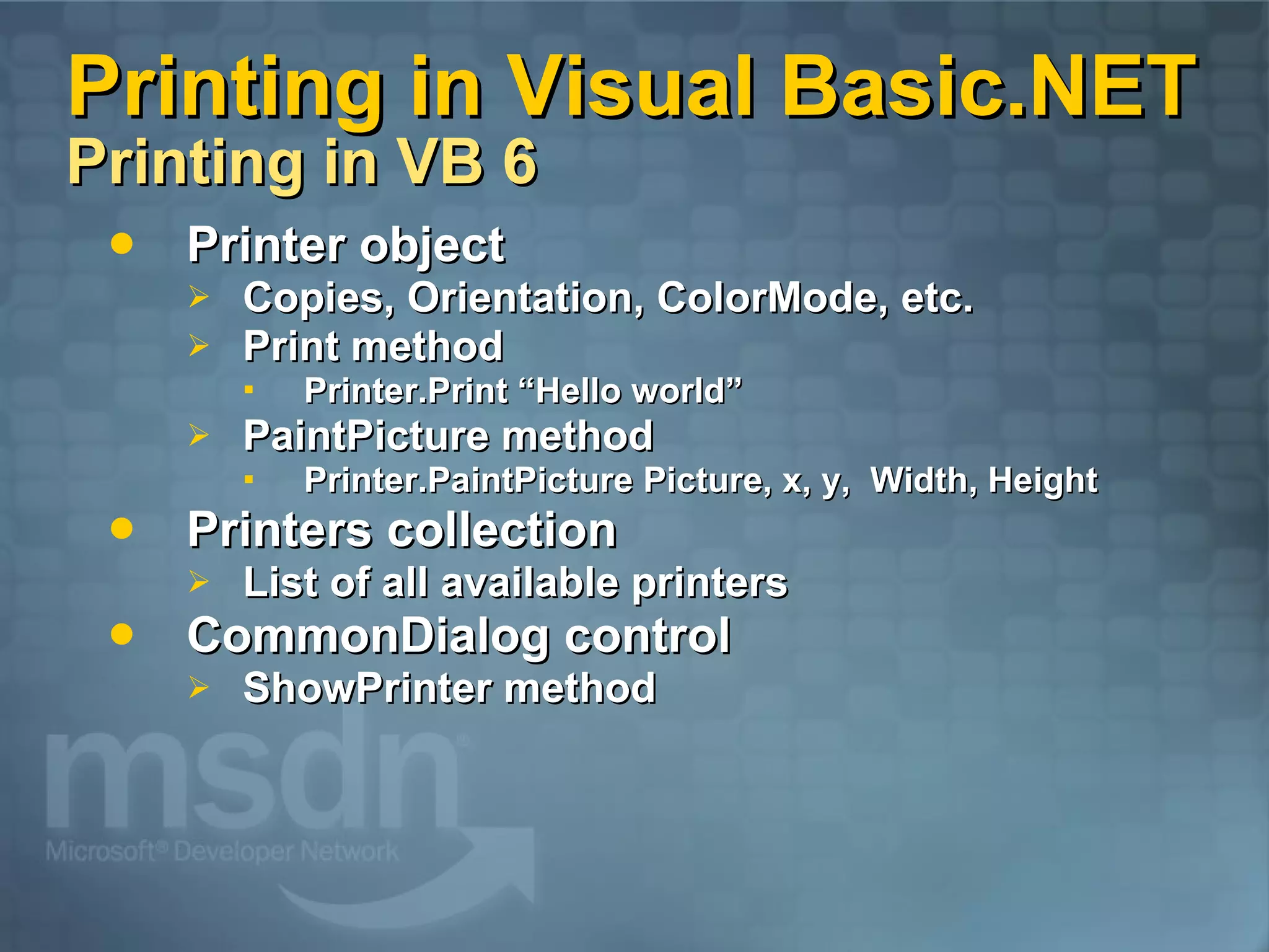 Printing in Visual Basic.NET Printing in VB 6 Printer object Copies, Orientation, ColorMode, etc. Print method Printer.Print “Hello world” PaintPicture method Printer.PaintPicture Picture, x, y, Width, Height Printers collection List of all available printers CommonDialog control ShowPrinter method 