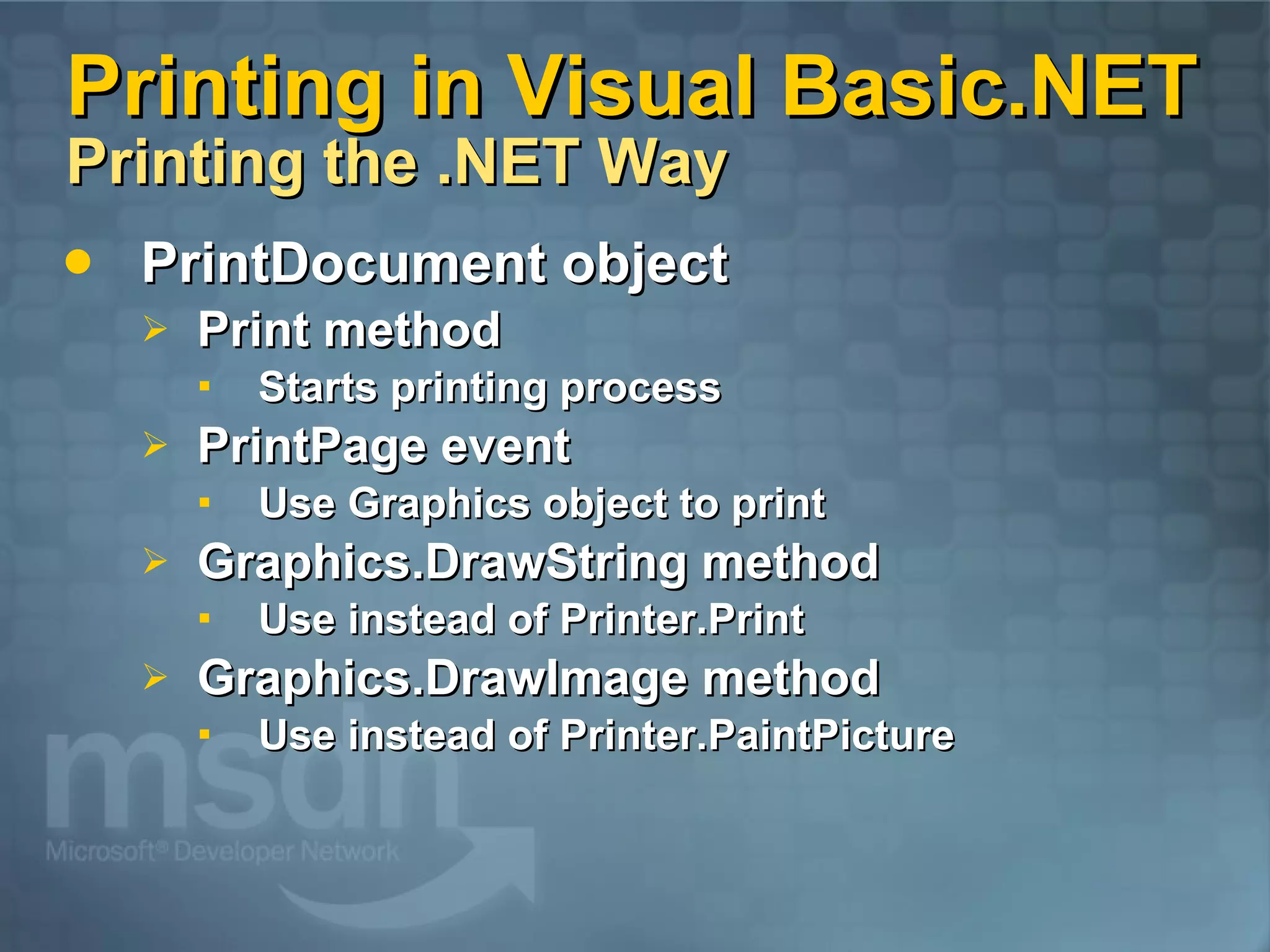 Printing in Visual Basic.NET Printing the .NET Way PrintDocument object Print method Starts printing process PrintPage event Use Graphics object to print Graphics.DrawString method Use instead of Printer.Print Graphics.DrawImage method Use instead of Printer.PaintPicture 