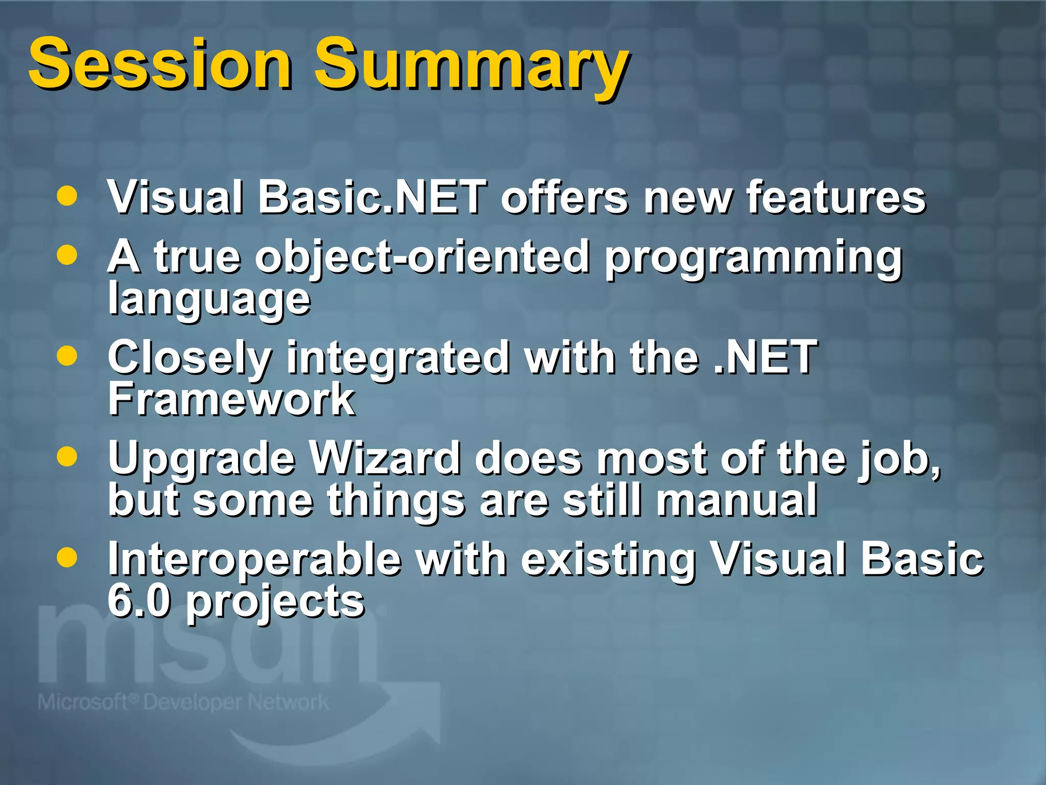 Session Summary Visual Basic.NET offers new features A true object-oriented programming language Closely integrated with the .NET Framework Upgrade Wizard does most of the job, but some things are still manual Interoperable with existing Visual Basic 6.0 projects 