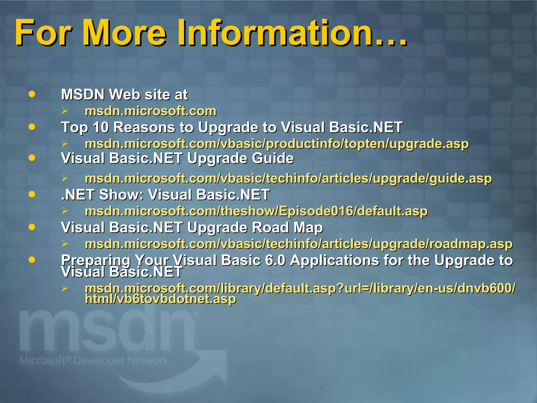For More Information… MSDN Web site at msdn.microsoft.com Top 10 Reasons to Upgrade to Visual Basic.NET msdn.microsoft.com/vbasic/productinfo/topten/upgrade.asp Visual Basic.NET Upgrade Guide msdn.microsoft.com/vbasic/techinfo/articles/upgrade/guide.asp .NET Show: Visual Basic.NET msdn.microsoft.com/theshow/Episode016/default.asp Visual Basic.NET Upgrade Road Map msdn.microsoft.com/vbasic/techinfo/articles/upgrade/roadmap.asp Preparing Your Visual Basic 6.0 Applications for the Upgrade to Visual Basic.NET msdn.microsoft.com/library/default.asp?url=/library/en-us/dnvb600/html/vb6tovbdotnet.asp 