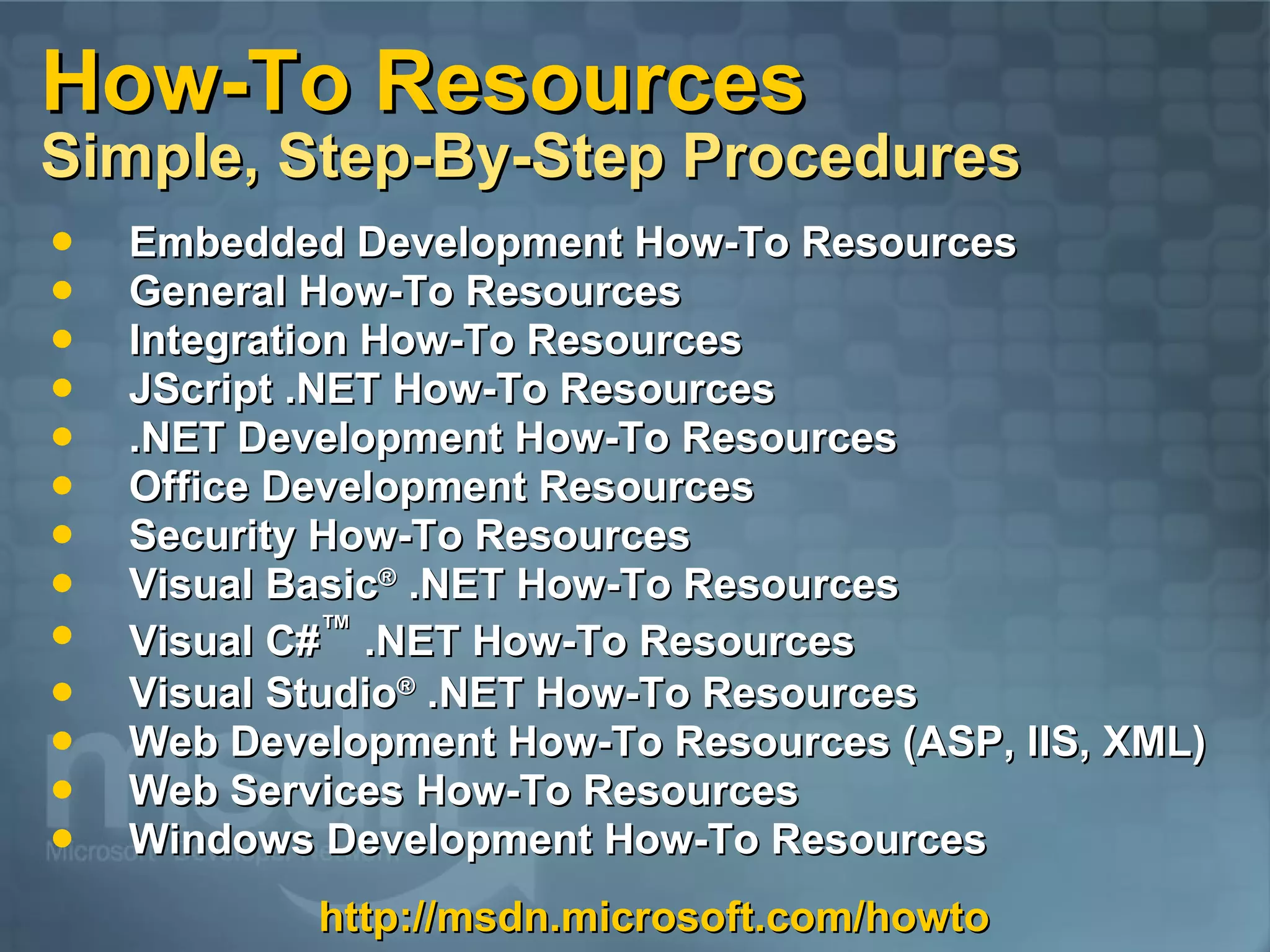 How-To Resources Simple, Step-By-Step Procedures Embedded Development How-To Resources General How-To Resources Integration How-To Resources JScript .NET How-To Resources .NET Development How-To Resources Office Development Resources Security How-To Resources Visual Basic ® .NET How-To Resources Visual C# ™ .NET How-To Resources Visual Studio ® .NET How-To Resources Web Development How-To Resources (ASP, IIS, XML) Web Services How-To Resources Windows Development How-To Resources http://msdn.microsoft.com/howto 