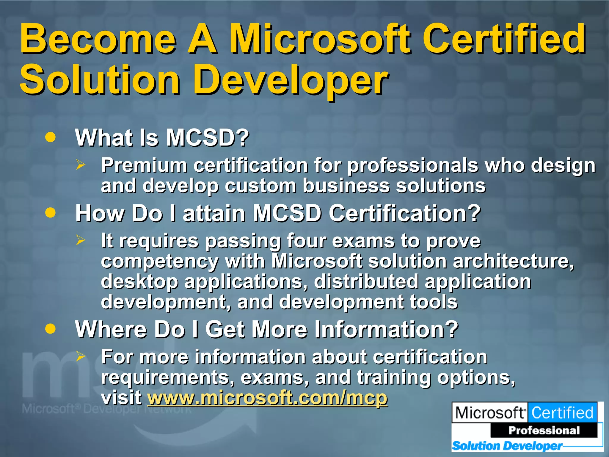 Become A Microsoft Certified Solution Developer What Is MCSD? Premium certification for professionals who design and develop custom business solutions How Do I attain MCSD Certification? It requires passing four exams to prove competency with Microsoft solution architecture, desktop applications, distributed application development, and development tools Where Do I Get More Information? For more information about certification requirements, exams, and training options, visit www.microsoft.com/mcp 